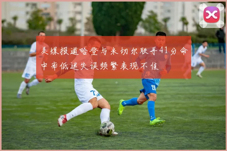 美媒报道哈登与米切尔联手41分命中率低迷失误频繁表现不佳