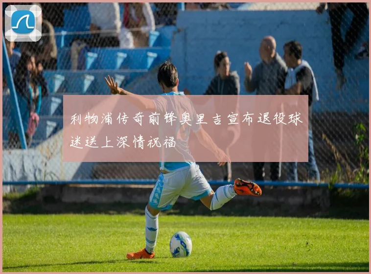 利物浦传奇前锋奥里吉宣布退役球迷送上深情祝福