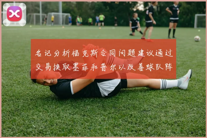 名记分析福克斯合同问题建议通过交易换取墨菲和普尔以改善球队阵容