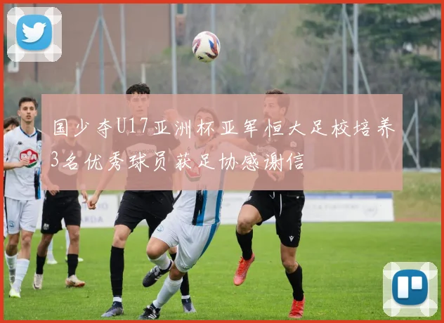 国少夺U17亚洲杯亚军恒大足校培养3名优秀球员获足协感谢信