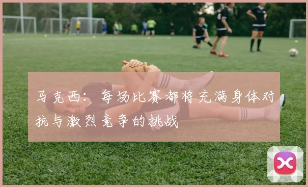马克西：每场比赛都将充满身体对抗与激烈竞争的挑战
