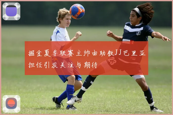 掘金夏季联赛主帅由助教JJ巴里亚担任引发关注与期待