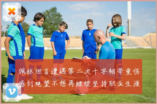 佩林坦言遭遇第二次十字韧带重伤感到绝望不想再继续坚持职业生涯