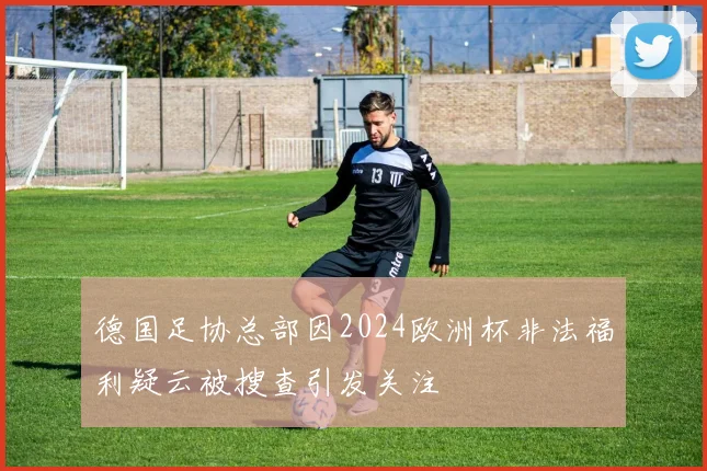 德国足协总部因2024欧洲杯非法福利疑云被搜查引发关注