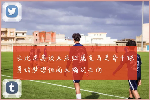法比尼奥谈未来归属皇马是每个球员的梦想但尚未确定去向