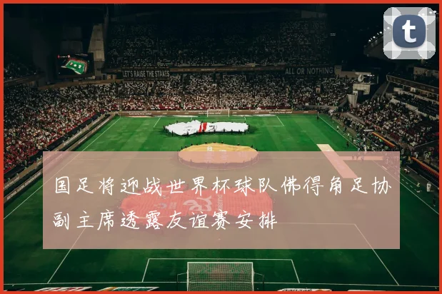 国足将迎战世界杯球队佛得角足协副主席透露友谊赛安排