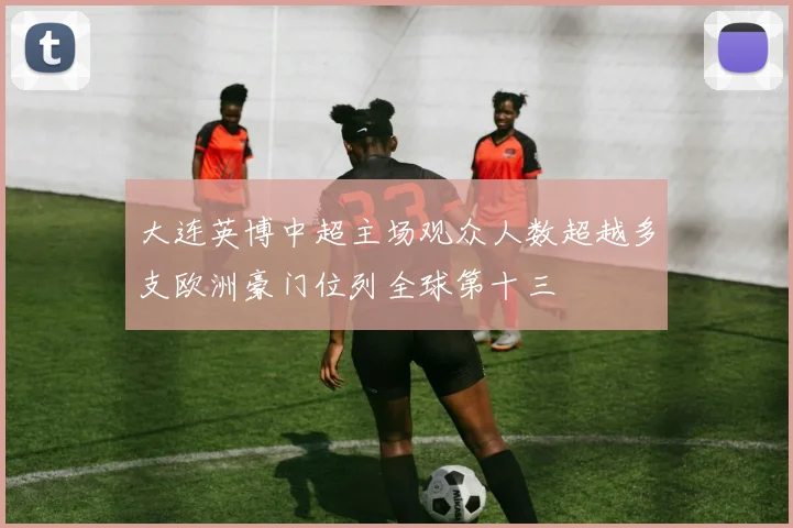 大连英博中超主场观众人数超越多支欧洲豪门位列全球第十三