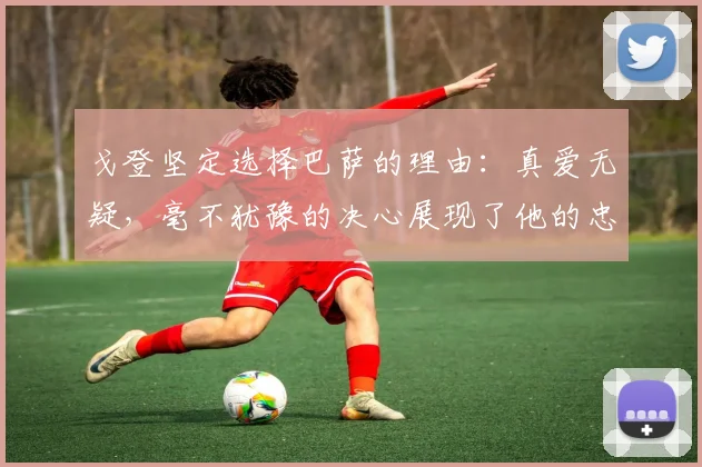 戈登坚定选择巴萨的理由：真爱无疑，毫不犹豫的决心展现了他的忠诚