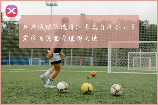 库库谈球队选择：考虑自闭症儿子需求马德里是理想之地