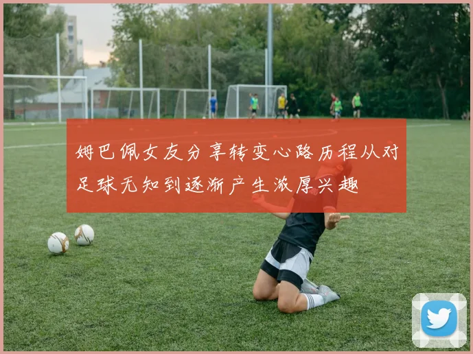 姆巴佩女友分享转变心路历程从对足球无知到逐渐产生浓厚兴趣