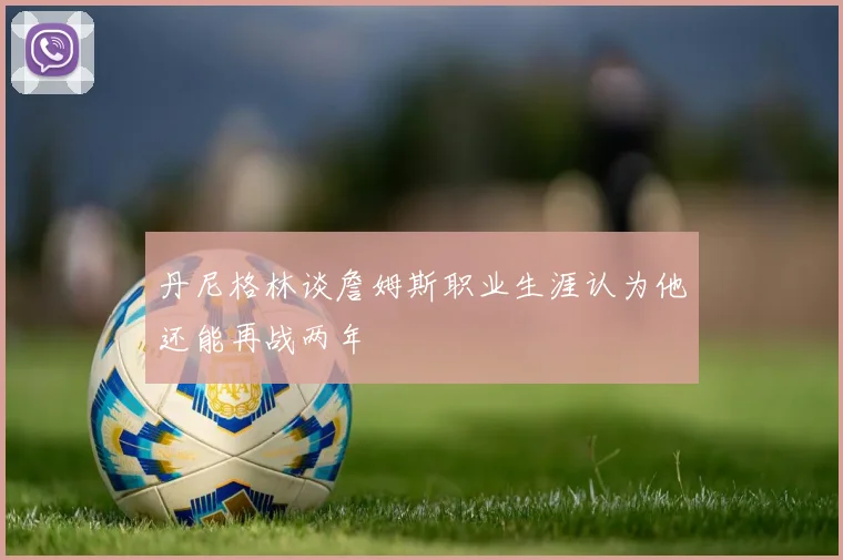 丹尼格林谈詹姆斯职业生涯认为他还能再战两年