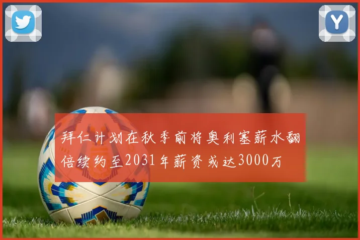 拜仁计划在秋季前将奥利塞薪水翻倍续约至2031年薪资或达3000万