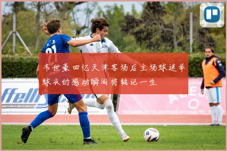 韦世豪回忆天津客场后主场球迷举球衣的感动瞬间将铭记一生