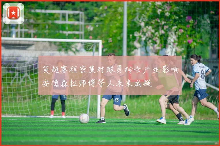 英超赛程密集对球员转会产生影响安德森拉师傅等人未来成疑