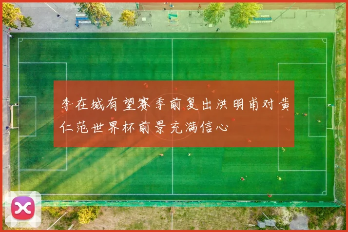 李在城有望赛季前复出洪明甫对黄仁范世界杯前景充满信心