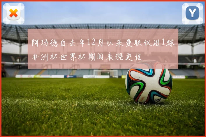 阿玛德自去年12月以来曼联仅进1球非洲杯世界杯期间表现更佳
