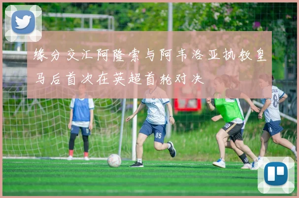 缘分交汇阿隆索与阿韦洛亚执教皇马后首次在英超首轮对决