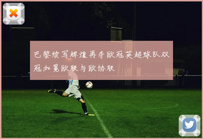 巴黎续写辉煌再夺欧冠英超球队双冠加冕欧联与欧协联