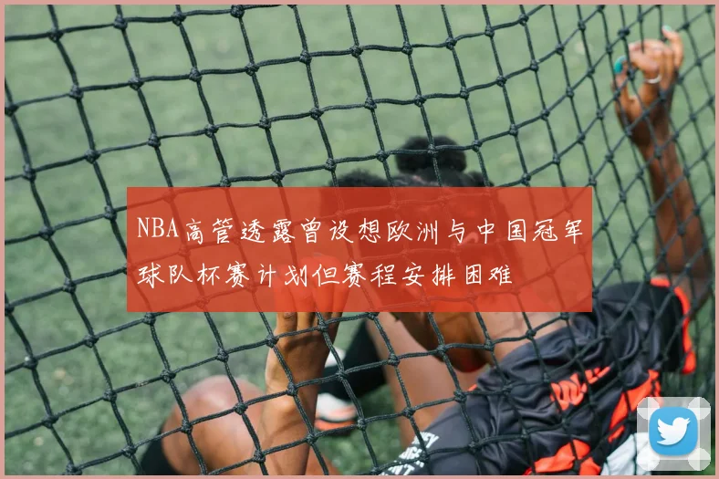 NBA高管透露曾设想欧洲与中国冠军球队杯赛计划但赛程安排困难