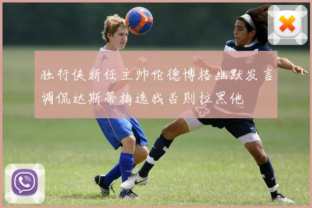 独行侠新任主帅伦德博格幽默发言调侃达斯蒂梅选我否则拉黑他