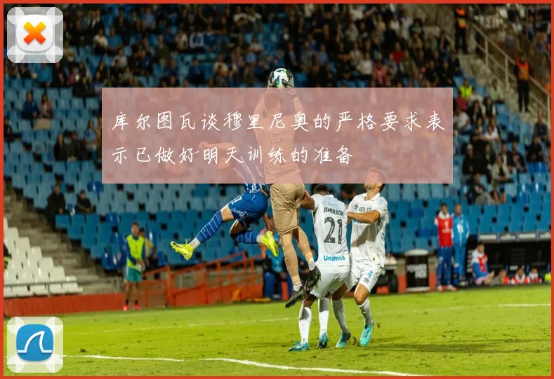 库尔图瓦谈穆里尼奥的严格要求表示已做好明天训练的准备