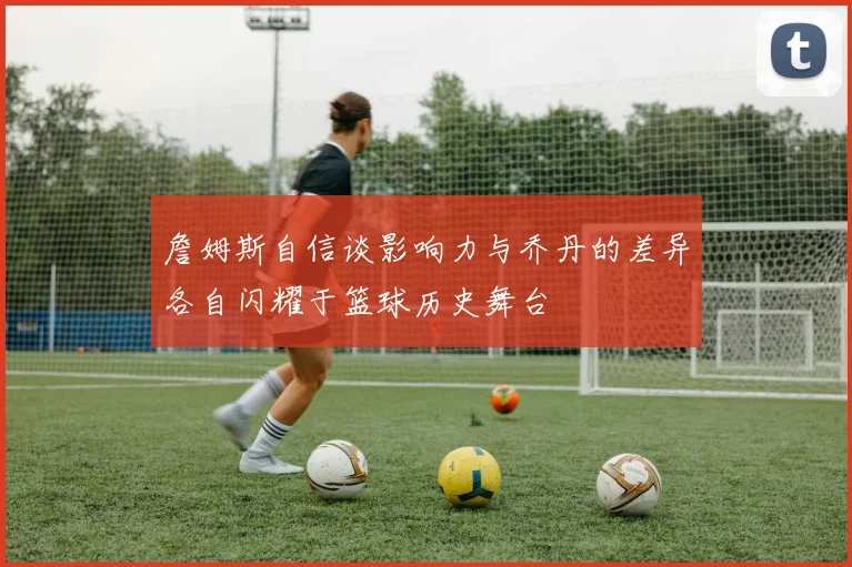 詹姆斯自信谈影响力与乔丹的差异各自闪耀于篮球历史舞台